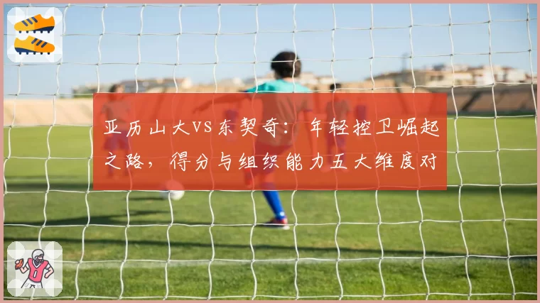 亚历山大vs东契奇:年轻控卫崛起之路,得分与组织能力五大维度对比