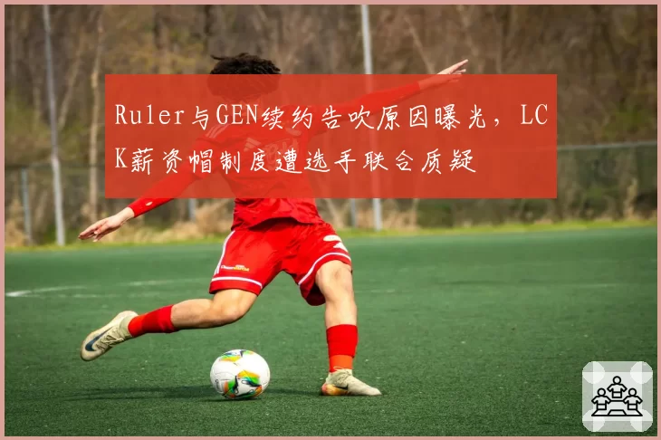 Ruler与GEN续约告吹原因曝光,LCK薪资帽制度遭选手联合质疑