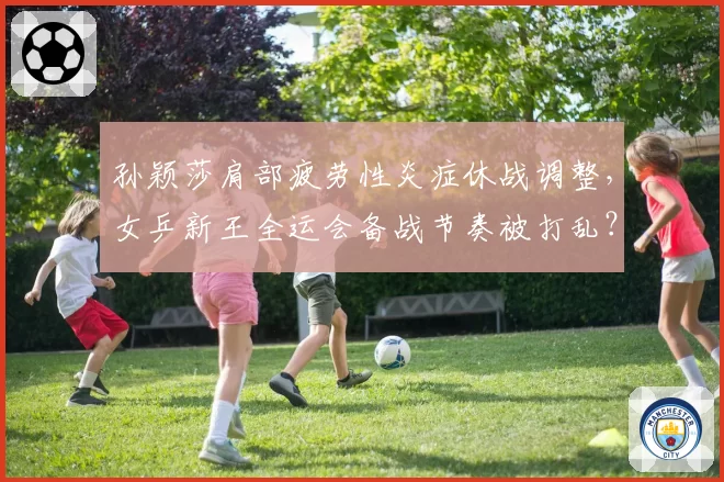 孙颖莎肩部疲劳性炎症休战调整,女乒新王全运会备战节奏被打乱?