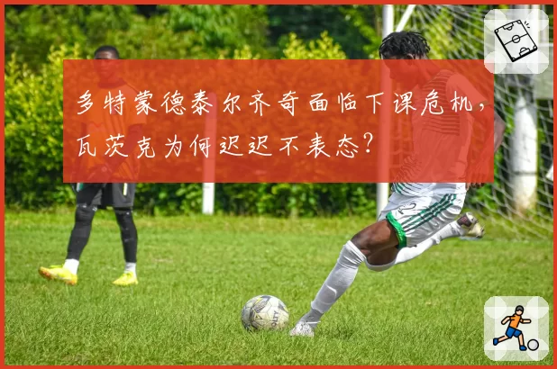 多特蒙德泰尔齐奇面临下课危机，瓦茨克为何迟迟不表态？