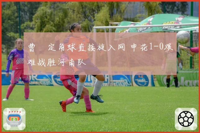 曹赟定角球直接旋入网 申花1-0艰难战胜河南队