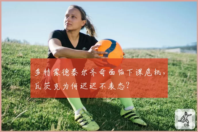 多特蒙德泰尔齐奇面临下课危机，瓦茨克为何迟迟不表态？