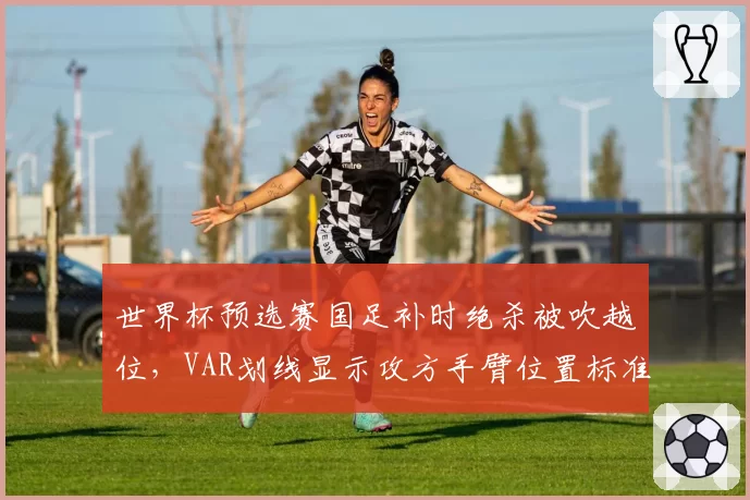 世界杯预选赛国足补时绝杀被吹越位，VAR划线显示攻方手臂位置标准引外媒嘲讽