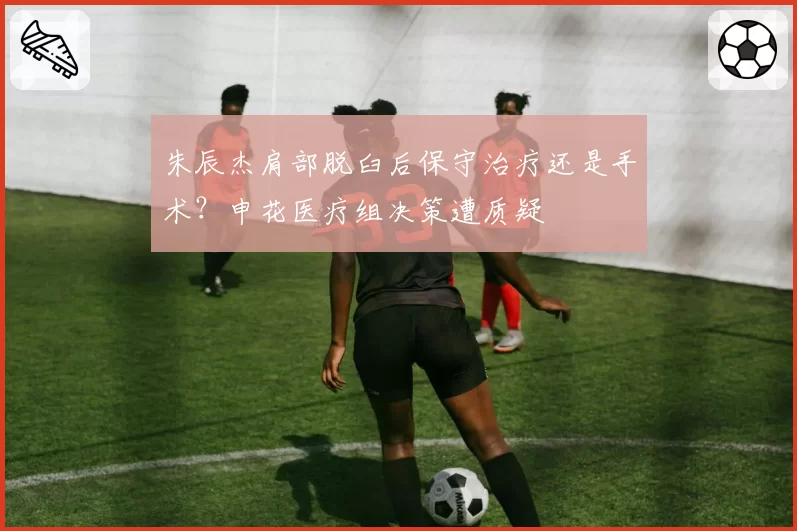 朱辰杰肩部脱臼后保守治疗还是手术?申花医疗组决策遭质疑