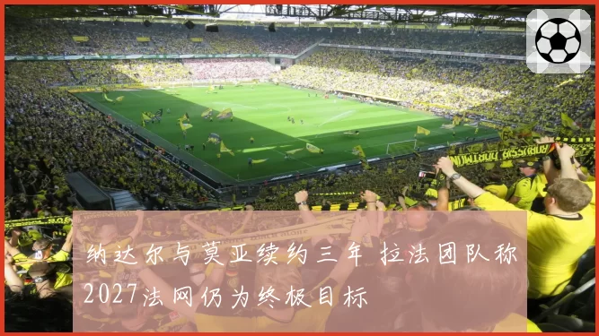 纳达尔与莫亚续约三年 拉法团队称2027法网仍为终极目标