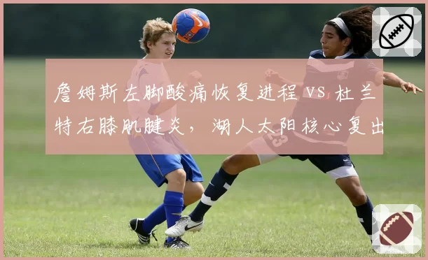 詹姆斯左脚酸痛恢复进程 vs 杜兰特右膝肌腱炎，湖人太阳核心复出时间表分化明显