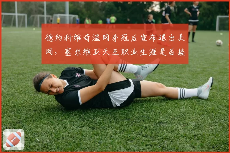 德约科维奇温网夺冠后宣布退出美网,塞尔维亚天王职业生涯是否接近终点?