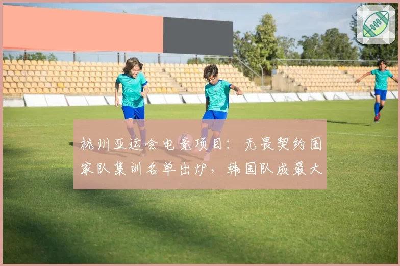杭州亚运会电竞项目:无畏契约国家队集训名单出炉,韩国队成最大威胁