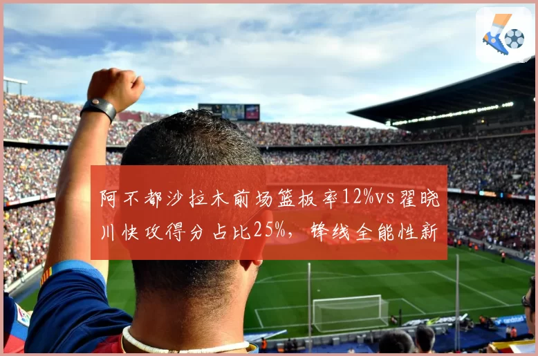 阿不都沙拉木前场篮板率12%vs翟晓川快攻得分占比25%，锋线全能性新疆略胜一筹