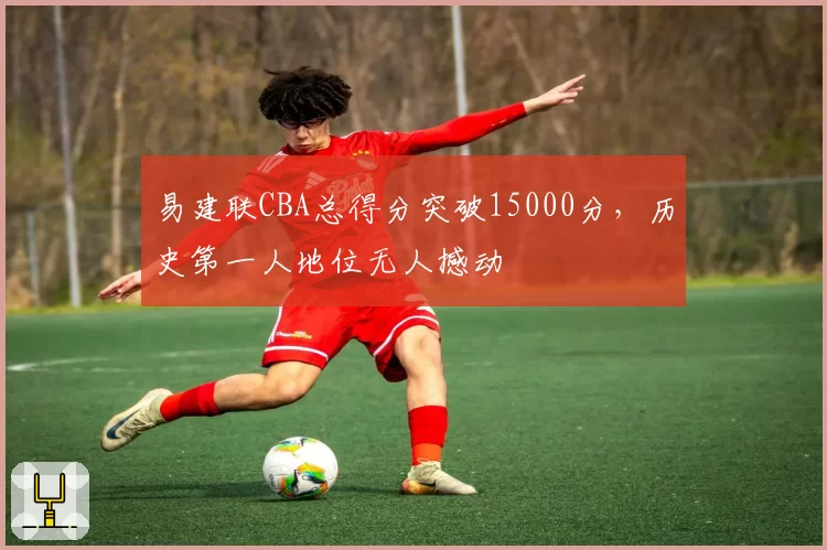 易建联CBA总得分突破15000分，历史第一人地位无人撼动
