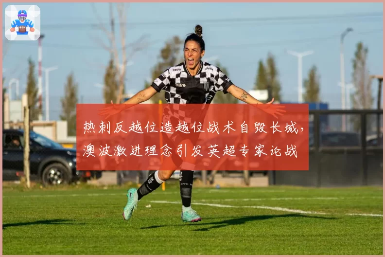 热刺反越位造越位战术自毁长城,澳波激进理念引发英超专家论战
