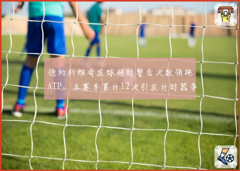 德约科维奇发球超时警告次数领跑ATP,本赛季累计12次引发计时器争议