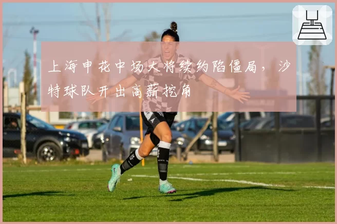上海申花中场大将续约陷僵局,沙特球队开出高薪挖角