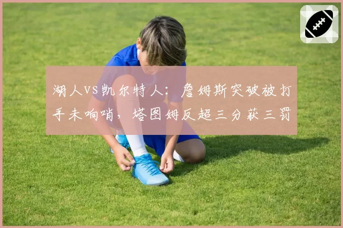 湖人vs凯尔特人:詹姆斯突破被打手未响哨,塔图姆反超三分获三罚引裁判报告争议