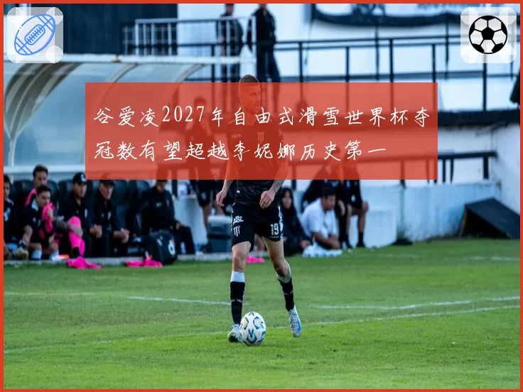 谷爱凌2027年自由式滑雪世界杯夺冠数有望超越李妮娜历史第一