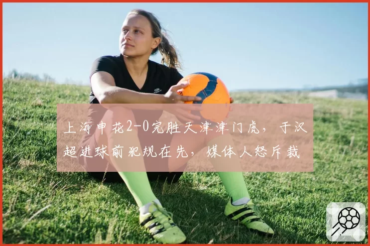 上海申花2-0完胜天津津门虎,于汉超进球前犯规在先,媒体人怒斥裁判双标