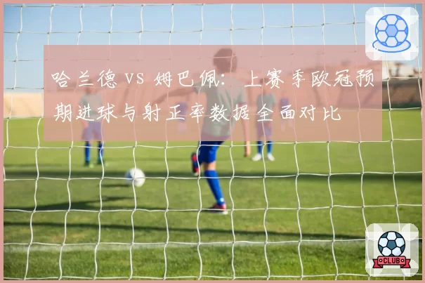 哈兰德 vs 姆巴佩:上赛季欧冠预期进球与射正率数据全面对比