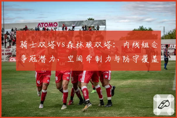 骑士双塔vs森林狼双塔：内线组合争冠潜力，空间牵制力与防守覆盖面积对比