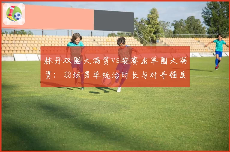 林丹双圈大满贯vs安赛龙单圈大满贯：羽坛男单统治时长与对手强度对比分析